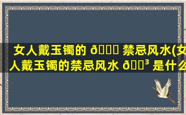 女人戴玉镯的 💐 禁忌风水(女人戴玉镯的禁忌风水 🐳 是什么)